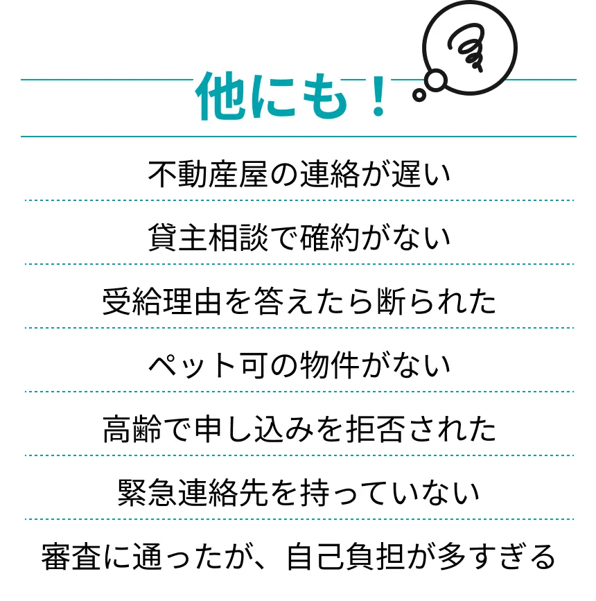 他にも！ 不動産屋の連絡が遅い 貸主相談で確約がない 受給理由を答えたら断られた ペット可の物件がない 高齢で申し込みを拒否された 緊急連絡先を持っていない 審査に通ったが、自己負担が多すぎる