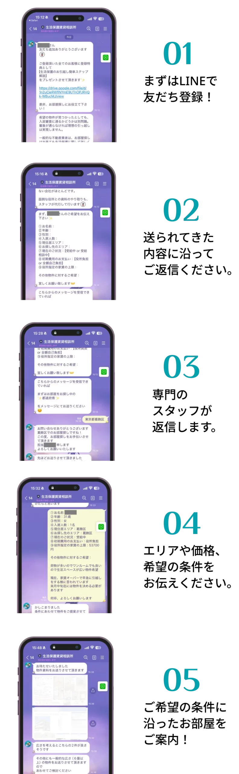 01 まずはLINEで友だち登録！ 02 送られてきた内容に沿ってご返信ください。 03 専門のスタッフが返信します。 04 エリアや価格、希望の条件をお伝えください。 05 ご希望の条件に沿ったお部屋をご案内！